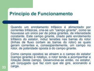 33
Princípio de Funcionamento
Quando um enrolamento trifásico é alimentado por
correntes trifásicas, cria-se um "campo girante", como se
houvesse um único par de pólos girantes, de intensidade
constante. Este campo girante, criado pelo enrolamento
trifásico do estator, induz tensões nas barras do rotor
(linhas de fluxo cortam as barras do rotor) as quais
geram correntes e, conseqüentemente, um campo no
rotor, de polaridade oposta à do campo girante.
Como campos opostos se atraem e o campo do estator
(campo girante) é rotativo, o rotor tende a acompanhar a
rotação deste campo. Desenvolve-se então, no estator,
um conjugado que faz com que ele gire, acionando a
carga.
 