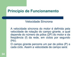 34
Princípio de Funcionamento
Velocidade Síncrona
A velocidade síncrona do motor é definida pela
velocidade de rotação do campo girante, a qual
depende do número de pólos (2P) do motor e da
freqüência (f) da rede, em ciclos por segundo
(Hz).
O campo girante percorre um par de pólos (P) a
cada ciclo. Assim a velocidade de campo será:
 