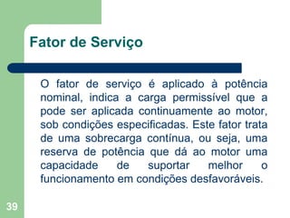 39
Fator de Serviço
O fator de serviço é aplicado à potência
nominal, indica a carga permissível que a
pode ser aplicada continuamente ao motor,
sob condições especificadas. Este fator trata
de uma sobrecarga contínua, ou seja, uma
reserva de potência que dá ao motor uma
capacidade de suportar melhor o
funcionamento em condições desfavoráveis.
 