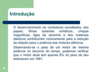 4
Introdução
O desenvolvimento de condutores esmaltados, dos
papeis, filmes isolantes sintéticos, chapas
magnéticas, ligas de alumínio e dos materiais
plásticos contribuíram notoriamente para a redução
da relação peso x potência dos motores elétricos.
Observando-se o peso de um motor de mesma
potência no decorrer do tempo, podemos verificar
que o motor atual tem apenas 8% do peso de seu
antecessor em 1891.
 