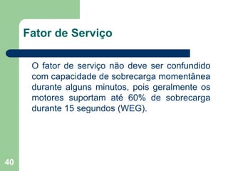 40
Fator de Serviço
O fator de serviço não deve ser confundido
com capacidade de sobrecarga momentânea
durante alguns minutos, pois geralmente os
motores suportam até 60% de sobrecarga
durante 15 segundos (WEG).
 