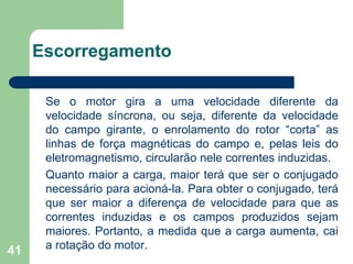 41
Escorregamento
Se o motor gira a uma velocidade diferente da
velocidade síncrona, ou seja, diferente da velocidade
do campo girante, o enrolamento do rotor “corta” as
linhas de força magnéticas do campo e, pelas leis do
eletromagnetismo, circularão nele correntes induzidas.
Quanto maior a carga, maior terá que ser o conjugado
necessário para acioná-la. Para obter o conjugado, terá
que ser maior a diferença de velocidade para que as
correntes induzidas e os campos produzidos sejam
maiores. Portanto, a medida que a carga aumenta, cai
a rotação do motor.
 