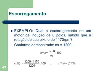 43
Escorregamento
 EXEMPLO: Qual o escorregamento de um
motor de indução de 6 pólos, sabido que a
rotação de seu eixo e de 1170rpm?
Conforme demonstrado: ns = 1200.
 