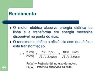 44
Rendimento
 O motor elétrico absorve energia elétrica da
linha e a transforma em energia mecânica
disponível na ponta do eixo.
 O rendimento define a eficiência com que é feita
esta transformação.
 