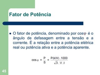 45
Fator de Potência
 O fator de potência, denominado por cos é o
ângulo de defasagem entre a tensão e a
corrente. É a relação entre a potência elétrica
real ou potência ativa e a potência aparente.
 