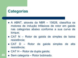 48
Categorias
 A ABNT, através da NBR – 15628, classifica os
motores de indução trifásicos de rotor em gaiola
nas categorias abaixo conforme a sua curva de
torque;
 CAT N – Rotor de gaiola de simples de baixa
resistência;
 CAT D – Rotor de gaiola simples de alta
resistência;
 CAT H – Rotor de dupla gaiola;
 Sem categoria – Rotor bobinado.
 