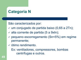 49
Categoria N
São caracterizados por:
 um conjugado de partida baixo (0,65 a 2Tn);
 alta corrente de partida (5 a 9xIn);
 pequeno escorregamento (Sn<5%) em regime
permanente;
 ótimo rendimento.
Ex: ventiladores, compressores, bombas
centrífugas e outros.
 