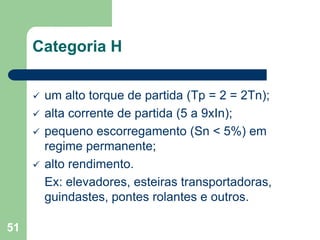 51
Categoria H
 um alto torque de partida (Tp = 2 = 2Tn);
 alta corrente de partida (5 a 9xIn);
 pequeno escorregamento (Sn < 5%) em
regime permanente;
 alto rendimento.
Ex: elevadores, esteiras transportadoras,
guindastes, pontes rolantes e outros.
 