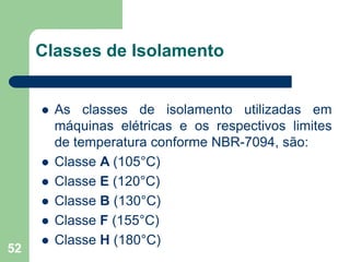 52
Classes de Isolamento
 As classes de isolamento utilizadas em
máquinas elétricas e os respectivos limites
de temperatura conforme NBR-7094, são:
 Classe A (105°C)
 Classe E (120°C)
 Classe B (130°C)
 Classe F (155°C)
 Classe H (180°C)
 