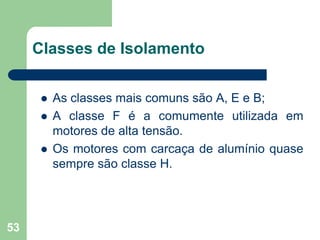 53
 As classes mais comuns são A, E e B;
 A classe F é a comumente utilizada em
motores de alta tensão.
 Os motores com carcaça de alumínio quase
sempre são classe H.
Classes de Isolamento
 