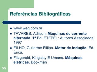 55
Referências Bibliográficas
 www.weg.com.br
 TAVARES, Adilson. Máquinas de corrente
alternada. 1ª Ed. ETFPEL: Autores Associados,
1997
 FILHO, Guilerme Fillipo. Motor de indução. Ed.
Érica,
 Fitzgerald, Kingsley E Umans. Máquinas
elétricas. Bookman
 