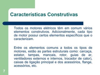 7
Características Construtivas
Todos os motores elétricos têm em comum vários
elementos construtivos. Adicionalmente, cada tipo
de motor possui certos elementos específicos que o
caracterizam.
Entre os elementos comuns a todos os tipos de
motores, estão as partes estruturais como: carcaça,
estator, tampas, mancais, rotor, guias de ar,
ventiladores externos e internos, trocador de calor),
caixas de ligação principal e dos acessórios, flange,
acessórios, etc.
 