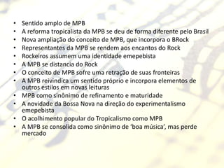 •   Sentido amplo de MPB
•   A reforma tropicalista da MPB se deu de forma diferente pelo Brasil
•   Nova ampliação do conceito de MPB, que incorpora o BRock
•   Representantes da MPB se rendem aos encantos do Rock
•   Rockeiros assumem uma identidade emepebista
•   A MPB se distancia do Rock
•   O conceito de MPB sofre uma retração de suas fronteiras
•   A MPB reivindica um sentido próprio e incorpora elementos de
    outros estilos em novas leituras
•   MPB como sinônimo de refinamento e maturidade
•   A novidade da Bossa Nova na direção do experimentalismo
    emepebista
•   O acolhimento popular do Tropicalismo como MPB
•   A MPB se consolida como sinônimo de ‘boa música’, mas perde
    mercado
 