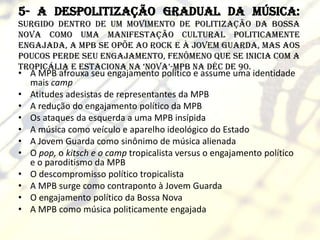 5- A despolitização gradual da música:
surgido dentro de um movimento de politização da Bossa
Nova como uma manifestação cultural politicamente
engajada, a MPB se opõe ao Rock e à Jovem Guarda, mas aos
poucos perde seu engajamento, fenômeno que se inicia com a
Tropicália e estaciona na ‘Nova’-MPB na déc de 90.
• A MPB afrouxa seu engajamento político e assume uma identidade
  mais camp
• Atitudes adesistas de representantes da MPB
• A redução do engajamento político da MPB
• Os ataques da esquerda a uma MPB insípida
• A música como veículo e aparelho ideológico do Estado
• A Jovem Guarda como sinônimo de música alienada
• O pop, o kitsch e o camp tropicalista versus o engajamento político
  e o paroditismo da MPB
• O descompromisso político tropicalista
• A MPB surge como contraponto à Jovem Guarda
• O engajamento político da Bossa Nova
• A MPB como música politicamente engajada
 
