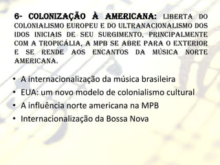 6- Colonização à americana: liberta do
colonialismo europeu e do ultranacionalismo dos
idos iniciais de seu surgimento, principalmente
com a Tropicália, a MPB se abre para o exterior
e se rende aos encantos da música norte
americana.

•   A internacionalização da música brasileira
•   EUA: um novo modelo de colonialismo cultural
•   A influência norte americana na MPB
•   Internacionalização da Bossa Nova
 