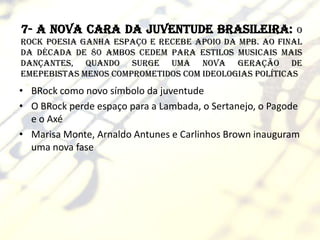 7- A nova cara da juventude brasileira:                 o
Rock poesia ganha espaço e recebe apoio da MPB. Ao final
da década de 80 ambos cedem para estilos musicais mais
dançantes, quando surge uma nova geração de
emepebistas menos comprometidos com ideologias políticas
• BRock como novo símbolo da juventude
• O BRock perde espaço para a Lambada, o Sertanejo, o Pagode
  e o Axé
• Marisa Monte, Arnaldo Antunes e Carlinhos Brown inauguram
  uma nova fase
 