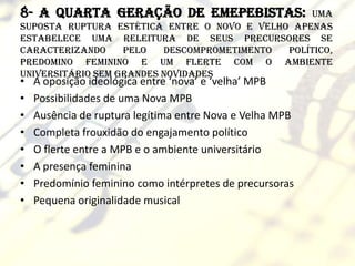 8- A quarta geração de emepebistas:              uma
suposta ruptura estética entre o novo e velho apenas
estabelece uma releitura de seus precursores se
caracterizando     pelo   descomprometimento político,
predomino feminino e um flerte com o ambiente
universitário sem grandes novidades
•   A oposição ideológica entre ‘nova’ e ‘velha’ MPB
•   Possibilidades de uma Nova MPB
•   Ausência de ruptura legítima entre Nova e Velha MPB
•   Completa frouxidão do engajamento político
•   O flerte entre a MPB e o ambiente universitário
•   A presença feminina
•   Predomínio feminino como intérpretes de precursoras
•   Pequena originalidade musical
 