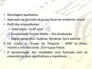 • Abordagem qualitativa
• Aplicação do conceito de grupo focal em ambiente virtual
• Perfil dos respondentes:
   – Faixa etária: 15-45 anos
   – Escolaridade: Ensino Médio – Pós-Graduação
   – Região geográfica: Sudeste, Nordeste, Sul e exterior
• Foi criado o “Grupo de Pesquisa - MPB” no Orkut,
  restrito a inscritos (máx. 25)=>Laços fracos
• A apresentação dos resultados será ilustrada com os
  comentários mais significativos e repetitivos.
 