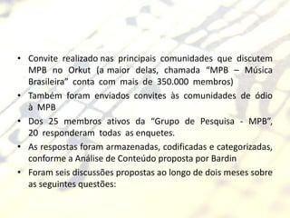 • Convite realizado nas principais comunidades que discutem
  MPB no Orkut (a maior delas, chamada “MPB – Música
  Brasileira” conta com mais de 350.000 membros)
• Também foram enviados convites às comunidades de ódio
  à MPB
• Dos 25 membros ativos da “Grupo de Pesquisa - MPB”,
  20 responderam todas as enquetes.
• As respostas foram armazenadas, codificadas e categorizadas,
  conforme a Análise de Conteúdo proposta por Bardin
• Foram seis discussões propostas ao longo de dois meses sobre
  as seguintes questões:
 