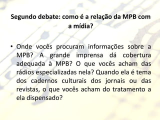 Segundo debate: como é a relação da MPB com
                  a mídia?

• Onde vocês procuram informações sobre a
  MPB? A grande imprensa dá cobertura
  adequada à MPB? O que vocês acham das
  rádios especializadas nela? Quando ela é tema
  dos cadernos culturais dos jornais ou das
  revistas, o que vocês acham do tratamento a
  ela dispensado?
 