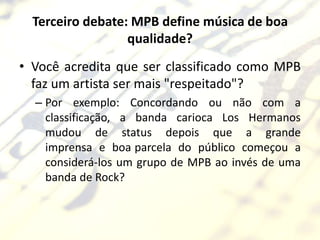Terceiro debate: MPB define música de boa
                  qualidade?
• Você acredita que ser classificado como MPB
  faz um artista ser mais "respeitado"?
  – Por exemplo: Concordando ou não com a
    classificação, a banda carioca Los Hermanos
    mudou de status depois que a grande
    imprensa e boa parcela do público começou a
    considerá-los um grupo de MPB ao invés de uma
    banda de Rock?
 