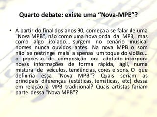 Quarto debate: existe uma “Nova-MPB”?

• A partir do final dos anos 90, começa a se falar de uma
  "Nova MPB", não como uma nova onda da MPB, mas
  como algo isolado... surgem no cenário musical
  nomes nunca ouvidos antes. Na nova MPB o som
  não se restringe mais a apenas um toque do violão...
  o processo de composição ora adotado incorpora
  novas informações de forma rápida, ágil, numa
  mistura de veículos, tendências, cores e sons. O que
  definiria essa "Nova MPB"? Quais seriam as
  principais diferenças (estéticas, temáticas, etc) dessa
  em relação a MPB tradicional? Quais artistas fariam
  parte dessa "Nova MPB"?
 
