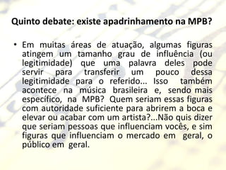 Quinto debate: existe apadrinhamento na MPB?

• Em muitas áreas de atuação, algumas figuras
  atingem um tamanho grau de influência (ou
  legitimidade) que uma palavra deles pode
  servir para transferir um pouco dessa
  legitimidade para o referido... Isso também
  acontece na música brasileira e, sendo mais
  específico, na MPB? Quem seriam essas figuras
  com autoridade suficiente para abrirem a boca e
  elevar ou acabar com um artista?...Não quis dizer
  que seriam pessoas que influenciam vocês, e sim
  figuras que influenciam o mercado em geral, o
  público em geral.
 