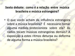 Sexto debate: como é a relação entre música
       brasileira e música estrangeira?

• O que vocês acham da influência estrangeira
  sobre a música brasileira? É necessário tomar
  alguma medida protecionista sobre ela? As
  rádios tocam músicas estrangeiras demais? A
  exposição a estes ritmos deturpa ou deforma
  de alguma forma a música brasileira?
 