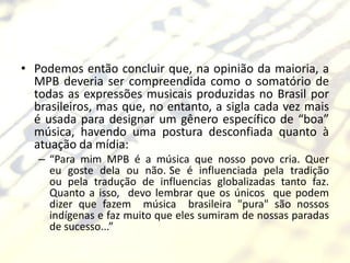 • Podemos então concluir que, na opinião da maioria, a
  MPB deveria ser compreendida como o somatório de
  todas as expressões musicais produzidas no Brasil por
  brasileiros, mas que, no entanto, a sigla cada vez mais
  é usada para designar um gênero específico de “boa”
  música, havendo uma postura desconfiada quanto à
  atuação da mídia:
   – “Para mim MPB é a música que nosso povo cria. Quer
     eu goste dela ou não. Se é influenciada pela tradição
     ou pela tradução de influencias globalizadas tanto faz.
     Quanto a isso, devo lembrar que os únicos que podem
     dizer que fazem música brasileira "pura" são nossos
     indígenas e faz muito que eles sumiram de nossas paradas
     de sucesso...”
 