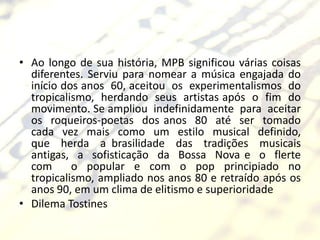 • Ao longo de sua história, MPB significou várias coisas
  diferentes. Serviu para nomear a música engajada do
  início dos anos 60, aceitou os experimentalismos do
  tropicalismo, herdando seus artistas após o fim do
  movimento. Se ampliou indefinidamente para aceitar
  os roqueiros-poetas dos anos 80 até ser tomado
  cada vez mais como um estilo musical definido,
  que herda a brasilidade das tradições musicais
  antigas, a sofisticação da Bossa Nova e o flerte
  com      o popular e com o pop principiado no
  tropicalismo, ampliado nos anos 80 e retraído após os
  anos 90, em um clima de elitismo e superioridade
• Dilema Tostines
 