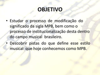 OBJETIVO
• Estudar o processo de modificação do
  significado da sigla MPB, bem como o
  processo de institucionalização desta dentro
  do campo musical brasileiro.
• Descobrir pistas do que define esse estilo
  musical que hoje conhecemos como MPB.
 