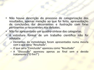 • Não houve descrição do processo de categorização dos
  resultados, apenas menção ao que foi feito, apresentação
  de conclusões daí decorrentes e ilustração com falas
  pertinentes e recorrentes nos debates.
• Não foi apresentado um quadro-síntese das categorias.
• A estrutura formal de um trabalho científico não foi
  adotada:
   – Elementos da metodologia foram apresentados numa mescla
     com o que seria “Resultado”.
   – O que seria “Conclusão” apareceu como “Resultado”
   – A “Discussão” apareceu apenas ao final sem o devido
     tratamento (“O fim?”)
 