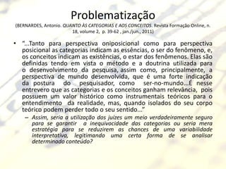 Problematização
(BERNARDES, Antonio. QUANTO ÀS CATEGORIAS E AOS CONCEITOS. Revista Formação Online, n.
                        18, volume 2, p. 39-62 , jan./jun., 2011)

• “...Tanto para perspectiva oniposicional como para perspectiva
  posicional as categorias indicam as essências, o ser do fenômeno, e,
  os conceitos indicam as existências, o estar dos fenômenos. Elas são
  definidas tendo em vista o método e a doutrina utilizada para
  o desenvolvimento da pesquisa, assim como, principalmente, a
  perspectiva de mundo desenvolvida, que é uma forte indicação
  da postura do pesquisador, como ser-no-mundo...É nesse
  entrevero que as categorias e os conceitos ganham relevância, pois
  possuem um valor histórico como instrumentais teóricos para o
  entendimento da realidade, mas, quando isolados do seu corpo
  teórico podem perder todo o seu sentido...”
    – Assim, seria a utilização dos juízes um meio verdadeiramente seguro
      para se garantir a inequivocidade das categorias ou seria mera
      estratégia para se reduzirem as chances de uma variabilidade
      interpretativa, legitimando uma certa forma de se analisar
      determinado conteúdo?
 