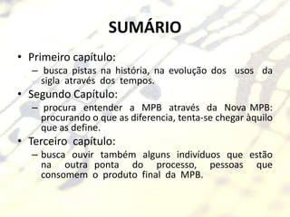 SUMÁRIO
• Primeiro capítulo:
  – busca pistas na história, na evolução dos usos da
    sigla através dos tempos.
• Segundo Capítulo:
  – procura entender a MPB através da Nova MPB:
    procurando o que as diferencia, tenta-se chegar àquilo
    que as define.
• Terceiro capítulo:
  – busca ouvir também alguns indivíduos que estão
    na outra ponta do processo, pessoas que
    consomem o produto final da MPB.
 