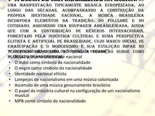 1- A busca de uma brasilidade na música: de
uma manifestação tipicamente branca europeizada, ao
longo das décadas, acompanhando a construção da
própria identidade nacional, a música brasileira
incorpora elementos da tradição, do folclore e do
cotidiano, assumindo uma roupagem abrasileirada, ainda
que com a contribuição de gêneros internacionais,
fomentado pela indústria cultural e numa perspectiva
elitista e artificial de brasilidade, cujo marco inicial de
emancipação é o Modernismo e sua evolução ímpar no
 • Imprecisão do conceito no qual a tradição surge como
território brasileiro, de “identidade nacional”
 • Busca por uma identidade
elemento transgressor. nacional
• O índio como símbolo da nacionalidade
• O negro como símbolo da nacionalidade
• Identidade nacional elitista
• Lampejos de nacionalismo em uma música colonizada
• Ascensão de uma música genuinamente brasileira
• O papel da indústria cultural na configuração de um nacionalismo
  musical
• MPB como símbolo de nacionalidade
 