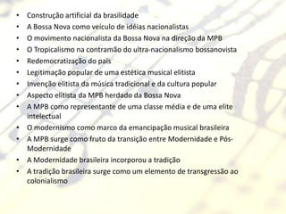 •   Construção artificial da brasilidade
•   A Bossa Nova como veículo de idéias nacionalistas
•   O movimento nacionalista da Bossa Nova na direção da MPB
•   O Tropicalismo na contramão do ultra-nacionalismo bossanovista
•   Redemocratização do país
•   Legitimação popular de uma estética musical elitista
•   Invenção elitista da música tradicional e da cultura popular
•   Aspecto elitista da MPB herdado da Bossa Nova
•   A MPB como representante de uma classe média e de uma elite
    intelectual
•   O modernismo como marco da emancipação musical brasileira
•   A MPB surge como fruto da transição entre Modernidade e Pós-
    Modernidade
•   A Modernidade brasileira incorporou a tradição
•   A tradição brasileira surge como um elemento de transgressão ao
    colonialismo
 