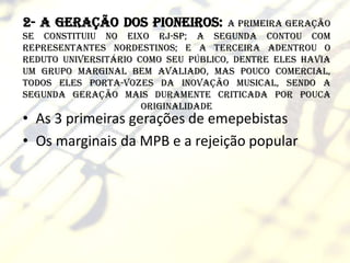 2- A geração dos pioneiros:           a primeira geração
se constituiu no eixo RJ-SP; a segunda contou com
representantes nordestinos; e a terceira adentrou o
reduto universitário como seu público, dentre eles havia
um grupo marginal bem avaliado, mas pouco comercial,
todos eles porta-vozes da inovação musical, sendo a
segunda geração mais duramente criticada por pouca
                      originalidade
• As 3 primeiras gerações de emepebistas
• Os marginais da MPB e a rejeição popular
 