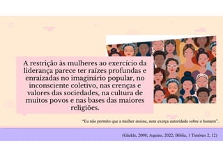 A restrição às mulheres ao exercício da
liderança parece ter raízes profundas e
enraizadas no imaginário popular, no
inconsciente coletivo, nas crenças e
valores das sociedades, na cultura de
muitos povos e nas bases das maiores
religiões.
(Gäckle, 2008; Aquino, 2022; Bíblia, 1 Timóteo 2, 12)
“Eu não permito que a mulher ensine, nem exerça autoridade sobre o homem”.
 