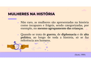 MULHERES NA HISTÓRIA
● Não raro, as mulheres são apresentadas na história
como incapazes e frágeis, sendo categorizadas, por
exemplo, no mesmo agrupamento das crianças.
● Quando se trata de guerra, de diplomacia e de alta
política, ao longo de toda a história, só se faz
referência aos homens.
(Scott, 1989)
 