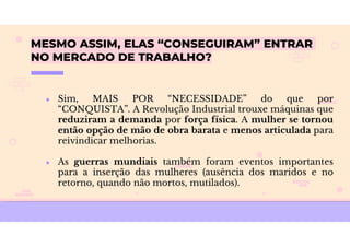 MESMO ASSIM, ELAS “CONSEGUIRAM” ENTRAR
NO MERCADO DE TRABALHO?
● Sim, MAIS POR “NECESSIDADE” do que por
“CONQUISTA”. A Revolução Industrial trouxe máquinas que
reduziram a demanda por força física. A mulher se tornou
então opção de mão de obra barata e menos articulada para
reivindicar melhorias.
● As guerras mundiais também foram eventos importantes
para a inserção das mulheres (ausência dos maridos e no
retorno, quando não mortos, mutilados).
 