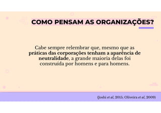 COMO PENSAM AS ORGANIZAÇÕES?
Cabe sempre relembrar que, mesmo que as
práticas das corporações tenham a aparência de
neutralidade, a grande maioria delas foi
construída por homens e para homens.
(Joshi et al, 2015; Oliveira et al, 2009)
 