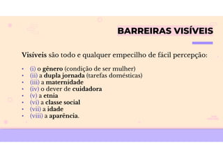 BARREIRAS VISÍVEIS
Visíveis são todo e qualquer empecilho de fácil percepção:
• (i) o gênero (condição de ser mulher)
• (ii) a dupla jornada (tarefas domésticas)
• (iii) a maternidade
• (iv) o dever de cuidadora
• (v) a etnia
• (vi) a classe social
• (vii) a idade
• (viii) a aparência.
 