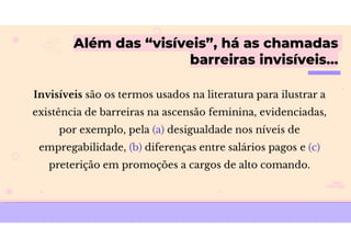 Além das “visíveis”, há as chamadas
barreiras invisíveis…
Invisíveis são os termos usados na literatura para ilustrar a
existência de barreiras na ascensão feminina, evidenciadas,
por exemplo, pela (a) desigualdade nos níveis de
empregabilidade, (b) diferenças entre salários pagos e (c)
preterição em promoções a cargos de alto comando.
 