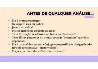 ANTES DE QUALQUER ANÁLISE…
 Ela é branca ou negra?
 De origem rica ou pobre?
 Jovem ou velha?
 Possui aparência atraente ou não?
 Tem formação acadêmica ou baixa escolaridade?
 Tem filhos pequenos ou outras pessoas “incapazes” que dela
dependam?
 Ela é casada? Se sim, seu cônjuge compartilha as obrigações do
lar e de uma possível “maternidade”?
 Ela já superou todas as “barreiras visíveis”?
 