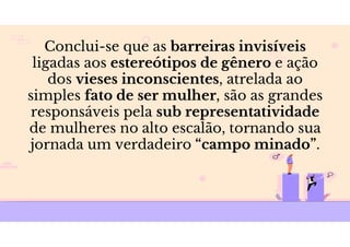 Conclui-se que as barreiras invisíveis
ligadas aos estereótipos de gênero e ação
dos vieses inconscientes, atrelada ao
simples fato de ser mulher, são as grandes
responsáveis pela sub representatividade
de mulheres no alto escalão, tornando sua
jornada um verdadeiro “campo minado”.
 