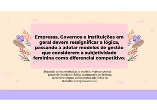 Empresas, Governos e Instituições em
geral devem ressignificar a lógica,
passando a adotar modelos de gestão
que considerem a subjetividade
feminina como diferencial competitivo.
Segundo as entrevistadas, o modelo vigente possui
prazo de validade (dados alarmantes de burnout,
turnover e outros sofrimentos advindos do
trabalho comprovam isso).
 