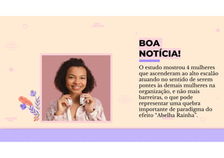 BOA
NOTÍCIA!
O estudo mostrou 4 mulheres
que ascenderam ao alto escalão
atuando no sentido de serem
pontes às demais mulheres na
organização, e não mais
barreiras, o que pode
representar uma quebra
importante de paradigma do
efeito “Abelha Rainha”.
 