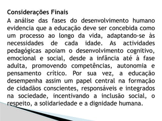 Considerações Finais
A análise das fases do desenvolvimento humano
evidencia que a educação deve ser concebida como
um processo ao longo da vida, adaptando-se às
necessidades de cada idade. As actividades
pedagógicas apoiam o desenvolvimento cognitivo,
emocional e social, desde a infância até à fase
adulta, promovendo competências, autonomia e
pensamento crítico. Por sua vez, a educação
desempenha assim um papel central na formação
de cidadãos conscientes, responsáveis e integrados
na sociedade, incentivando a inclusão social, o
respeito, a solidariedade e a dignidade humana.
 