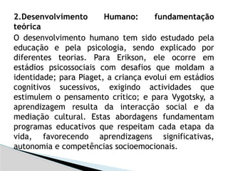 2.Desenvolvimento Humano: fundamentação
teórica
O desenvolvimento humano tem sido estudado pela
educação e pela psicologia, sendo explicado por
diferentes teorias. Para Erikson, ele ocorre em
estádios psicossociais com desafios que moldam a
identidade; para Piaget, a criança evolui em estádios
cognitivos sucessivos, exigindo actividades que
estimulem o pensamento crítico; e para Vygotsky, a
aprendizagem resulta da interacção social e da
mediação cultural. Estas abordagens fundamentam
programas educativos que respeitam cada etapa da
vida, favorecendo aprendizagens significativas,
autonomia e competências socioemocionais.
 