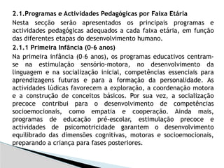 2.1.Programas e Actividades Pedagógicas por Faixa Etária
Nesta secção serão apresentados os principais programas e
actividades pedagógicas adequados a cada faixa etária, em função
das diferentes etapas do desenvolvimento humano.
2.1.1 Primeira Infância (0–6 anos)
Na primeira infância (0–6 anos), os programas educativos centram-
se na estimulação sensório-motora, no desenvolvimento da
linguagem e na socialização inicial, competências essenciais para
aprendizagens futuras e para a formação da personalidade. As
actividades lúdicas favorecem a exploração, a coordenação motora
e a construção de conceitos básicos. Por sua vez, a socialização
precoce contribui para o desenvolvimento de competências
socioemocionais, como empatia e cooperação. Ainda mais,
programas de educação pré-escolar, estimulação precoce e
actividades de psicomotricidade garantem o desenvolvimento
equilibrado das dimensões cognitivas, motoras e socioemocionais,
preparando a criança para fases posteriores.
 